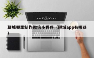 克拉玛依聊城哪里制作微信小程序（聊城app有哪些）