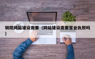 克拉玛依铜陵网站建设需要（网站建设需要营业执照吗）